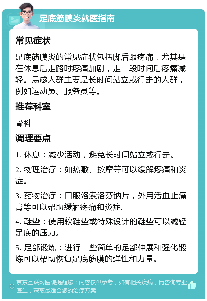 足底筋膜炎就医指南 常见症状 足底筋膜炎的常见症状包括脚后跟疼痛，尤其是在休息后走路时疼痛加剧，走一段时间后疼痛减轻。易感人群主要是长时间站立或行走的人群，例如运动员、服务员等。 推荐科室 骨科 调理要点 1. 休息：减少活动，避免长时间站立或行走。 2. 物理治疗：如热敷、按摩等可以缓解疼痛和炎症。 3. 药物治疗：口服洛索洛芬钠片，外用活血止痛膏等可以帮助缓解疼痛和炎症。 4. 鞋垫：使用软鞋垫或特殊设计的鞋垫可以减轻足底的压力。 5. 足部锻炼：进行一些简单的足部伸展和强化锻炼可以帮助恢复足底筋膜的弹性和力量。