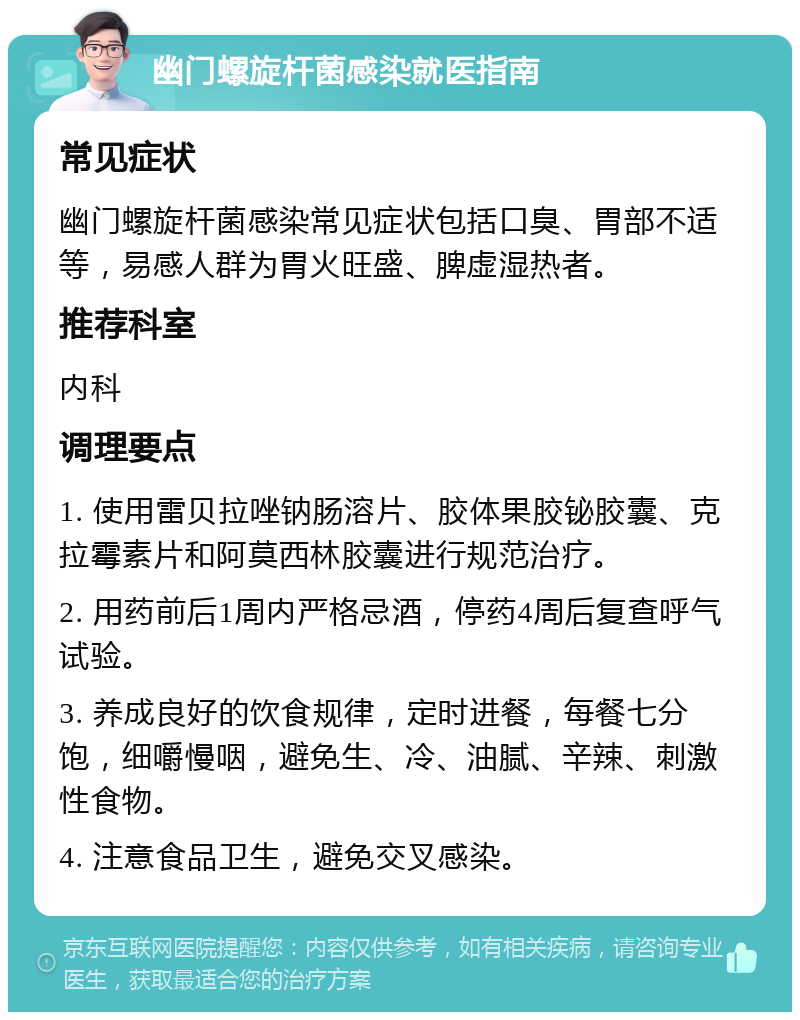 幽门螺旋杆菌感染就医指南 常见症状 幽门螺旋杆菌感染常见症状包括口臭、胃部不适等，易感人群为胃火旺盛、脾虚湿热者。 推荐科室 内科 调理要点 1. 使用雷贝拉唑钠肠溶片、胶体果胶铋胶囊、克拉霉素片和阿莫西林胶囊进行规范治疗。 2. 用药前后1周内严格忌酒，停药4周后复查呼气试验。 3. 养成良好的饮食规律，定时进餐，每餐七分饱，细嚼慢咽，避免生、冷、油腻、辛辣、刺激性食物。 4. 注意食品卫生，避免交叉感染。