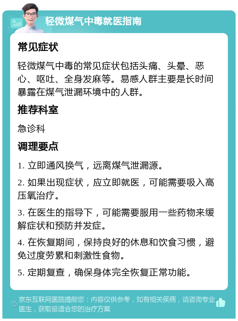 轻微煤气中毒就医指南 常见症状 轻微煤气中毒的常见症状包括头痛、头晕、恶心、呕吐、全身发麻等。易感人群主要是长时间暴露在煤气泄漏环境中的人群。 推荐科室 急诊科 调理要点 1. 立即通风换气，远离煤气泄漏源。 2. 如果出现症状，应立即就医，可能需要吸入高压氧治疗。 3. 在医生的指导下，可能需要服用一些药物来缓解症状和预防并发症。 4. 在恢复期间，保持良好的休息和饮食习惯，避免过度劳累和刺激性食物。 5. 定期复查，确保身体完全恢复正常功能。