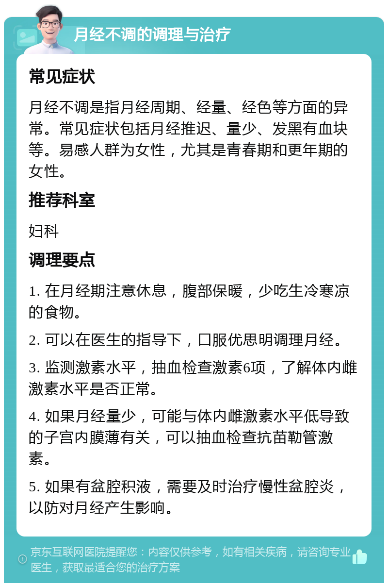 月经不调的调理与治疗 常见症状 月经不调是指月经周期、经量、经色等方面的异常。常见症状包括月经推迟、量少、发黑有血块等。易感人群为女性，尤其是青春期和更年期的女性。 推荐科室 妇科 调理要点 1. 在月经期注意休息，腹部保暖，少吃生冷寒凉的食物。 2. 可以在医生的指导下，口服优思明调理月经。 3. 监测激素水平，抽血检查激素6项，了解体内雌激素水平是否正常。 4. 如果月经量少，可能与体内雌激素水平低导致的子宫内膜薄有关，可以抽血检查抗苗勒管激素。 5. 如果有盆腔积液，需要及时治疗慢性盆腔炎，以防对月经产生影响。