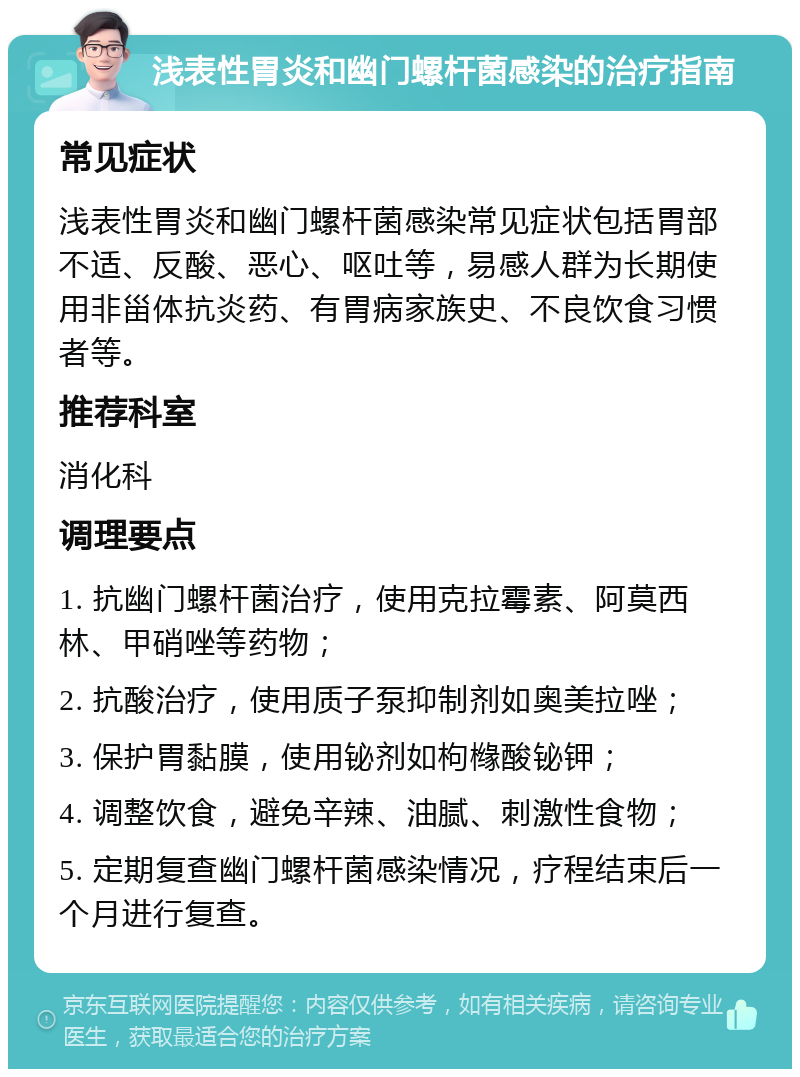 浅表性胃炎和幽门螺杆菌感染的治疗指南 常见症状 浅表性胃炎和幽门螺杆菌感染常见症状包括胃部不适、反酸、恶心、呕吐等，易感人群为长期使用非甾体抗炎药、有胃病家族史、不良饮食习惯者等。 推荐科室 消化科 调理要点 1. 抗幽门螺杆菌治疗，使用克拉霉素、阿莫西林、甲硝唑等药物； 2. 抗酸治疗，使用质子泵抑制剂如奥美拉唑； 3. 保护胃黏膜，使用铋剂如枸橼酸铋钾； 4. 调整饮食，避免辛辣、油腻、刺激性食物； 5. 定期复查幽门螺杆菌感染情况，疗程结束后一个月进行复查。