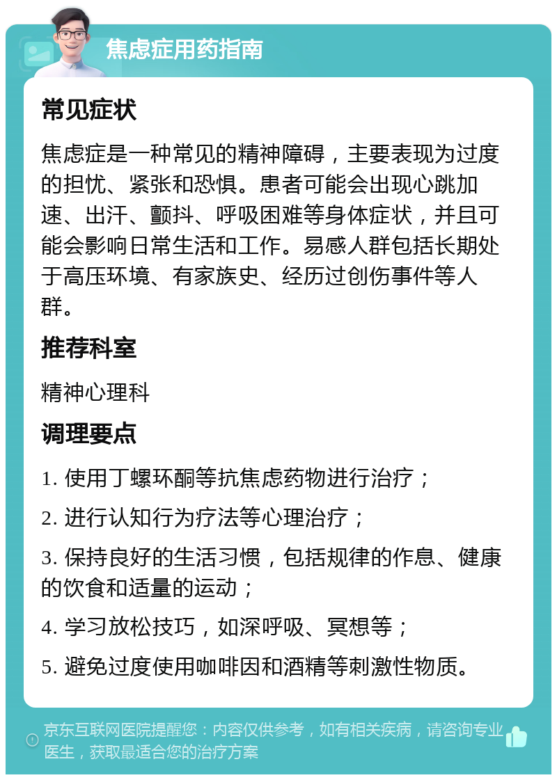 焦虑症用药指南 常见症状 焦虑症是一种常见的精神障碍，主要表现为过度的担忧、紧张和恐惧。患者可能会出现心跳加速、出汗、颤抖、呼吸困难等身体症状，并且可能会影响日常生活和工作。易感人群包括长期处于高压环境、有家族史、经历过创伤事件等人群。 推荐科室 精神心理科 调理要点 1. 使用丁螺环酮等抗焦虑药物进行治疗； 2. 进行认知行为疗法等心理治疗； 3. 保持良好的生活习惯，包括规律的作息、健康的饮食和适量的运动； 4. 学习放松技巧，如深呼吸、冥想等； 5. 避免过度使用咖啡因和酒精等刺激性物质。