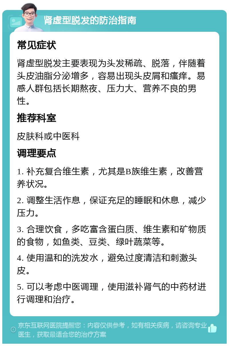 肾虚型脱发的防治指南 常见症状 肾虚型脱发主要表现为头发稀疏、脱落，伴随着头皮油脂分泌增多，容易出现头皮屑和瘙痒。易感人群包括长期熬夜、压力大、营养不良的男性。 推荐科室 皮肤科或中医科 调理要点 1. 补充复合维生素，尤其是B族维生素，改善营养状况。 2. 调整生活作息，保证充足的睡眠和休息，减少压力。 3. 合理饮食，多吃富含蛋白质、维生素和矿物质的食物，如鱼类、豆类、绿叶蔬菜等。 4. 使用温和的洗发水，避免过度清洁和刺激头皮。 5. 可以考虑中医调理，使用滋补肾气的中药材进行调理和治疗。