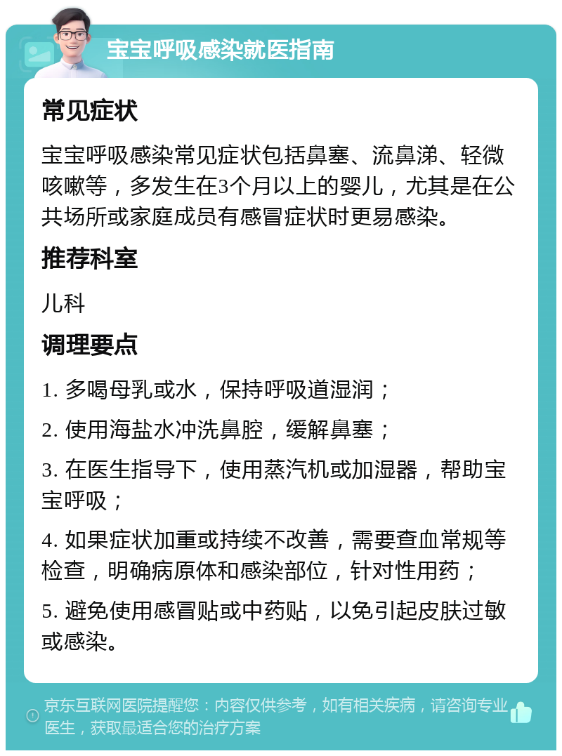 宝宝呼吸感染就医指南 常见症状 宝宝呼吸感染常见症状包括鼻塞、流鼻涕、轻微咳嗽等，多发生在3个月以上的婴儿，尤其是在公共场所或家庭成员有感冒症状时更易感染。 推荐科室 儿科 调理要点 1. 多喝母乳或水，保持呼吸道湿润； 2. 使用海盐水冲洗鼻腔，缓解鼻塞； 3. 在医生指导下，使用蒸汽机或加湿器，帮助宝宝呼吸； 4. 如果症状加重或持续不改善，需要查血常规等检查，明确病原体和感染部位，针对性用药； 5. 避免使用感冒贴或中药贴，以免引起皮肤过敏或感染。