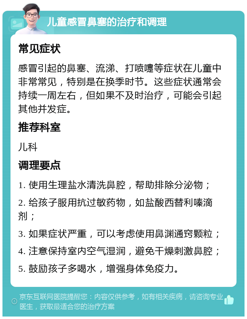 儿童感冒鼻塞的治疗和调理 常见症状 感冒引起的鼻塞、流涕、打喷嚏等症状在儿童中非常常见，特别是在换季时节。这些症状通常会持续一周左右，但如果不及时治疗，可能会引起其他并发症。 推荐科室 儿科 调理要点 1. 使用生理盐水清洗鼻腔，帮助排除分泌物； 2. 给孩子服用抗过敏药物，如盐酸西替利嗪滴剂； 3. 如果症状严重，可以考虑使用鼻渊通窍颗粒； 4. 注意保持室内空气湿润，避免干燥刺激鼻腔； 5. 鼓励孩子多喝水，增强身体免疫力。