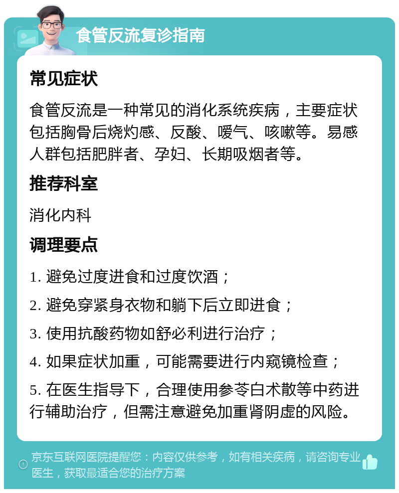 食管反流复诊指南 常见症状 食管反流是一种常见的消化系统疾病，主要症状包括胸骨后烧灼感、反酸、嗳气、咳嗽等。易感人群包括肥胖者、孕妇、长期吸烟者等。 推荐科室 消化内科 调理要点 1. 避免过度进食和过度饮酒； 2. 避免穿紧身衣物和躺下后立即进食； 3. 使用抗酸药物如舒必利进行治疗； 4. 如果症状加重，可能需要进行内窥镜检查； 5. 在医生指导下，合理使用参苓白术散等中药进行辅助治疗，但需注意避免加重肾阴虚的风险。