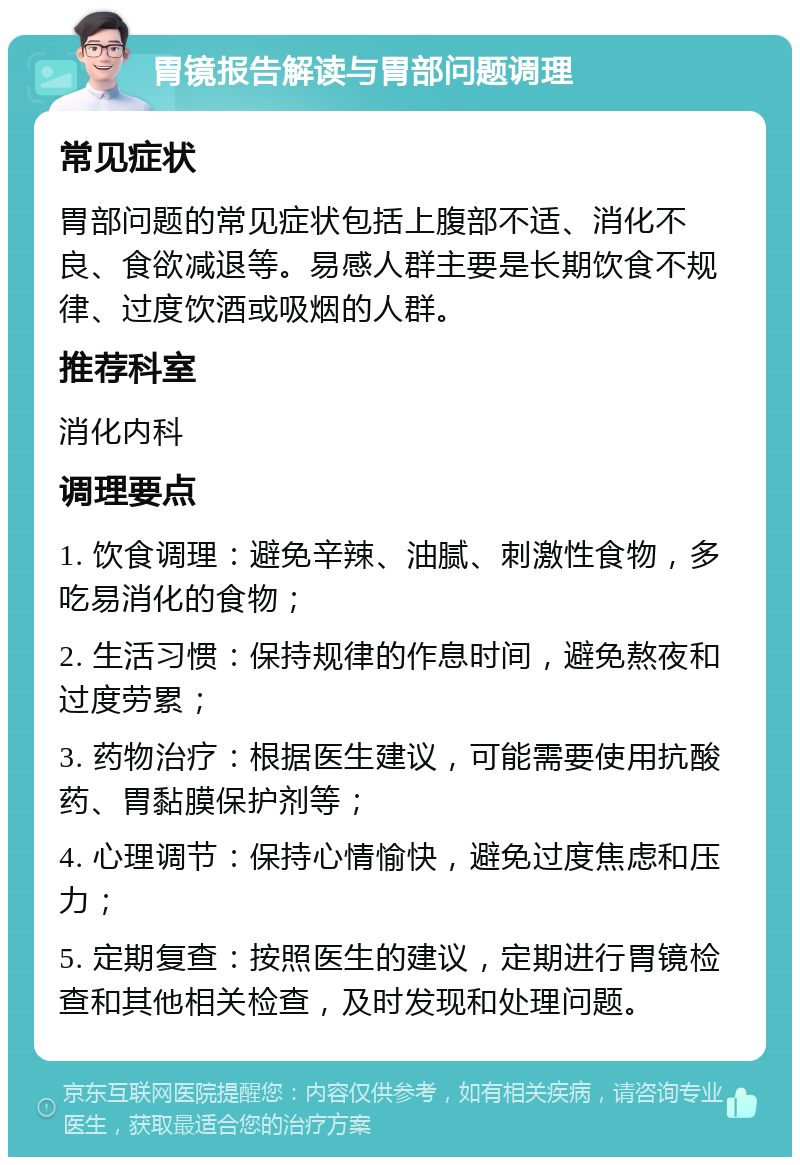 胃镜报告解读与胃部问题调理 常见症状 胃部问题的常见症状包括上腹部不适、消化不良、食欲减退等。易感人群主要是长期饮食不规律、过度饮酒或吸烟的人群。 推荐科室 消化内科 调理要点 1. 饮食调理：避免辛辣、油腻、刺激性食物，多吃易消化的食物； 2. 生活习惯：保持规律的作息时间，避免熬夜和过度劳累； 3. 药物治疗：根据医生建议，可能需要使用抗酸药、胃黏膜保护剂等； 4. 心理调节：保持心情愉快，避免过度焦虑和压力； 5. 定期复查：按照医生的建议，定期进行胃镜检查和其他相关检查，及时发现和处理问题。