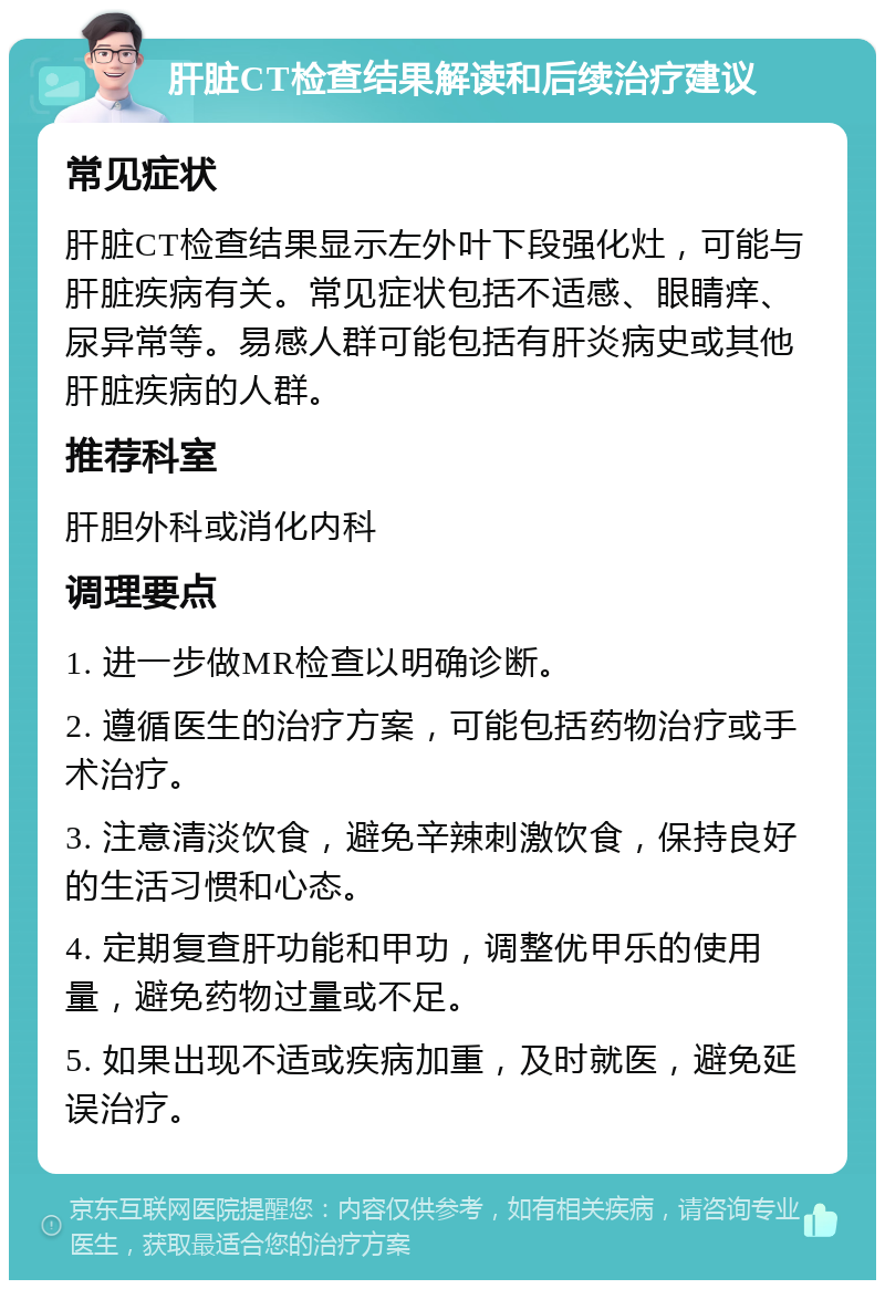 肝脏CT检查结果解读和后续治疗建议 常见症状 肝脏CT检查结果显示左外叶下段强化灶，可能与肝脏疾病有关。常见症状包括不适感、眼睛痒、尿异常等。易感人群可能包括有肝炎病史或其他肝脏疾病的人群。 推荐科室 肝胆外科或消化内科 调理要点 1. 进一步做MR检查以明确诊断。 2. 遵循医生的治疗方案，可能包括药物治疗或手术治疗。 3. 注意清淡饮食，避免辛辣刺激饮食，保持良好的生活习惯和心态。 4. 定期复查肝功能和甲功，调整优甲乐的使用量，避免药物过量或不足。 5. 如果出现不适或疾病加重，及时就医，避免延误治疗。