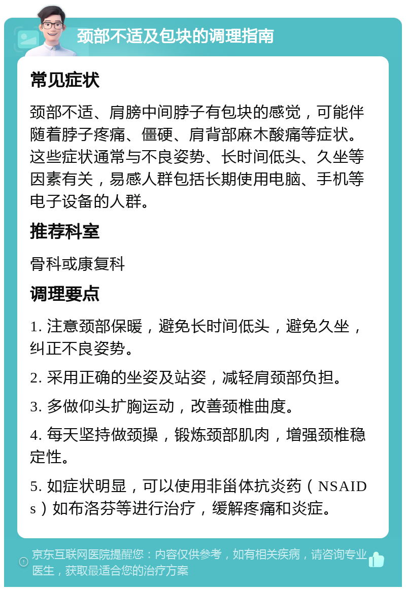 颈部不适及包块的调理指南 常见症状 颈部不适、肩膀中间脖子有包块的感觉，可能伴随着脖子疼痛、僵硬、肩背部麻木酸痛等症状。这些症状通常与不良姿势、长时间低头、久坐等因素有关，易感人群包括长期使用电脑、手机等电子设备的人群。 推荐科室 骨科或康复科 调理要点 1. 注意颈部保暖，避免长时间低头，避免久坐，纠正不良姿势。 2. 采用正确的坐姿及站姿，减轻肩颈部负担。 3. 多做仰头扩胸运动，改善颈椎曲度。 4. 每天坚持做颈操，锻炼颈部肌肉，增强颈椎稳定性。 5. 如症状明显，可以使用非甾体抗炎药（NSAIDs）如布洛芬等进行治疗，缓解疼痛和炎症。