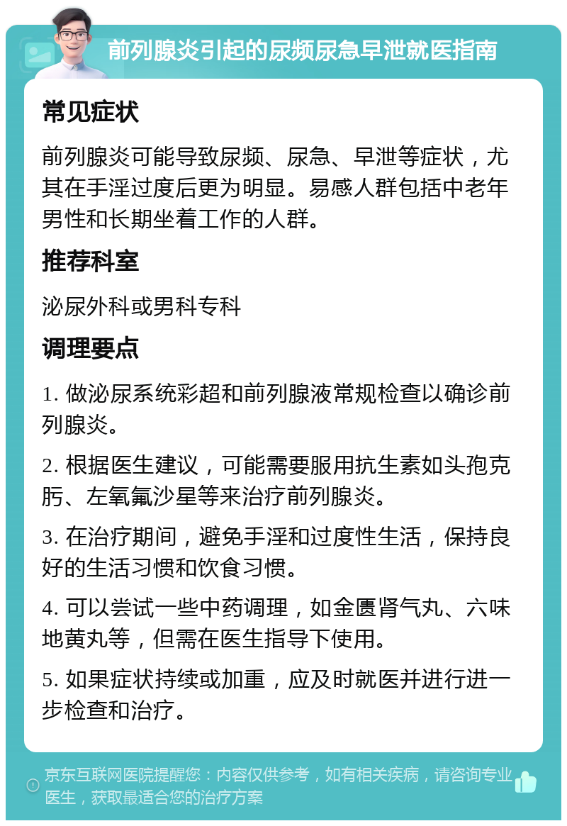 前列腺炎引起的尿频尿急早泄就医指南 常见症状 前列腺炎可能导致尿频、尿急、早泄等症状，尤其在手淫过度后更为明显。易感人群包括中老年男性和长期坐着工作的人群。 推荐科室 泌尿外科或男科专科 调理要点 1. 做泌尿系统彩超和前列腺液常规检查以确诊前列腺炎。 2. 根据医生建议，可能需要服用抗生素如头孢克肟、左氧氟沙星等来治疗前列腺炎。 3. 在治疗期间，避免手淫和过度性生活，保持良好的生活习惯和饮食习惯。 4. 可以尝试一些中药调理，如金匮肾气丸、六味地黄丸等，但需在医生指导下使用。 5. 如果症状持续或加重，应及时就医并进行进一步检查和治疗。