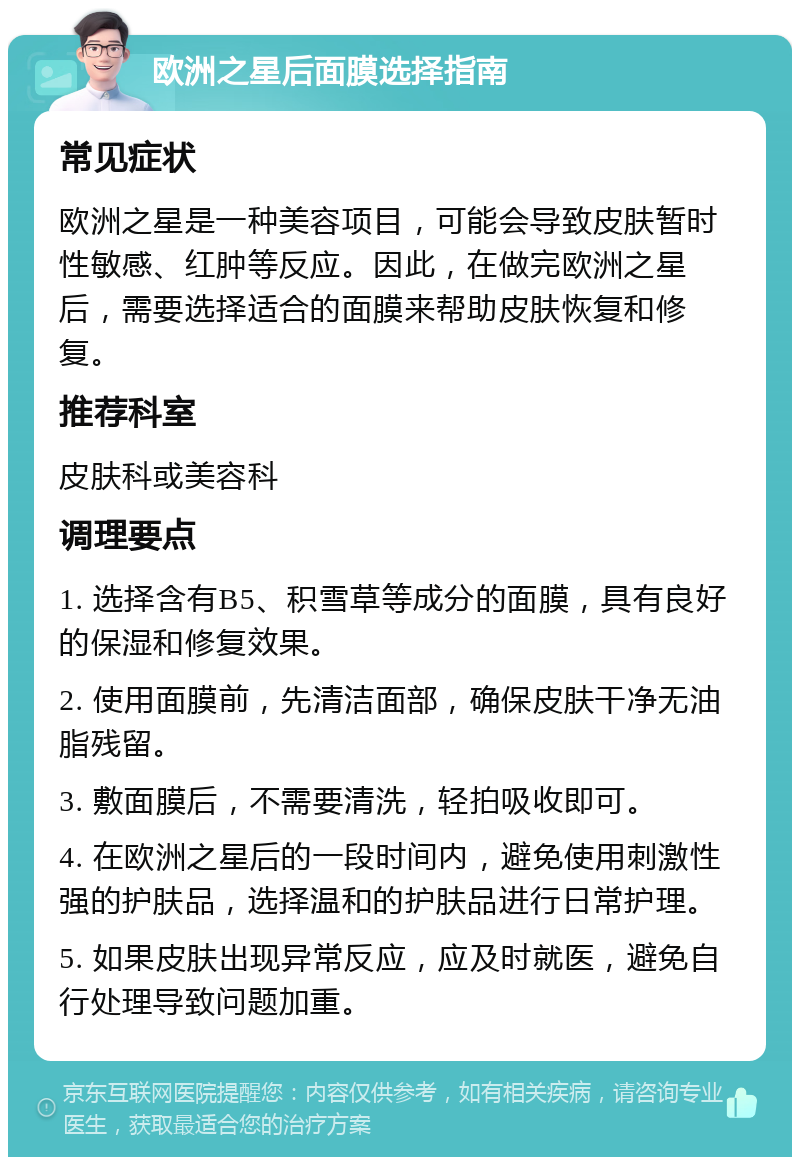 欧洲之星后面膜选择指南 常见症状 欧洲之星是一种美容项目，可能会导致皮肤暂时性敏感、红肿等反应。因此，在做完欧洲之星后，需要选择适合的面膜来帮助皮肤恢复和修复。 推荐科室 皮肤科或美容科 调理要点 1. 选择含有B5、积雪草等成分的面膜，具有良好的保湿和修复效果。 2. 使用面膜前，先清洁面部，确保皮肤干净无油脂残留。 3. 敷面膜后，不需要清洗，轻拍吸收即可。 4. 在欧洲之星后的一段时间内，避免使用刺激性强的护肤品，选择温和的护肤品进行日常护理。 5. 如果皮肤出现异常反应，应及时就医，避免自行处理导致问题加重。