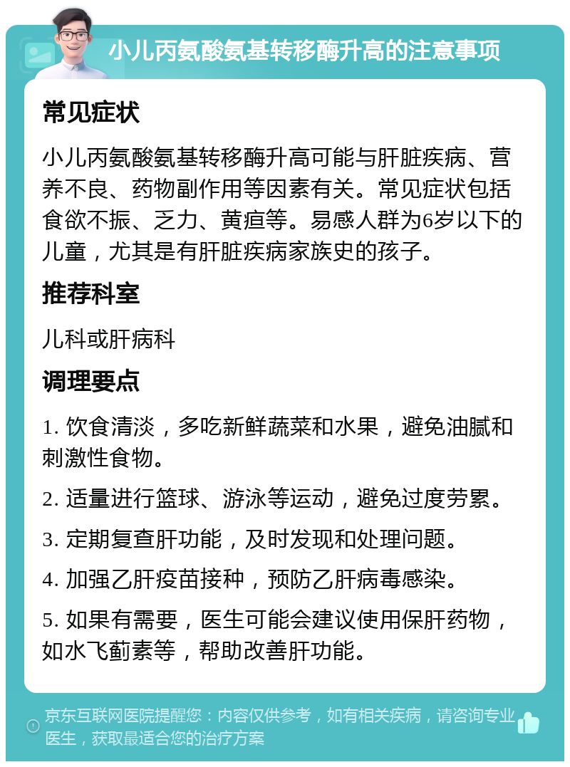 小儿丙氨酸氨基转移酶升高的注意事项 常见症状 小儿丙氨酸氨基转移酶升高可能与肝脏疾病、营养不良、药物副作用等因素有关。常见症状包括食欲不振、乏力、黄疸等。易感人群为6岁以下的儿童，尤其是有肝脏疾病家族史的孩子。 推荐科室 儿科或肝病科 调理要点 1. 饮食清淡，多吃新鲜蔬菜和水果，避免油腻和刺激性食物。 2. 适量进行篮球、游泳等运动，避免过度劳累。 3. 定期复查肝功能，及时发现和处理问题。 4. 加强乙肝疫苗接种，预防乙肝病毒感染。 5. 如果有需要，医生可能会建议使用保肝药物，如水飞蓟素等，帮助改善肝功能。