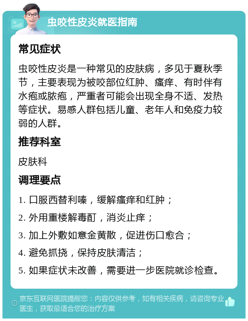 虫咬性皮炎就医指南 常见症状 虫咬性皮炎是一种常见的皮肤病，多见于夏秋季节，主要表现为被咬部位红肿、瘙痒、有时伴有水疱或脓疱，严重者可能会出现全身不适、发热等症状。易感人群包括儿童、老年人和免疫力较弱的人群。 推荐科室 皮肤科 调理要点 1. 口服西替利嗪，缓解瘙痒和红肿； 2. 外用重楼解毒酊，消炎止痒； 3. 加上外敷如意金黄散，促进伤口愈合； 4. 避免抓挠，保持皮肤清洁； 5. 如果症状未改善，需要进一步医院就诊检查。