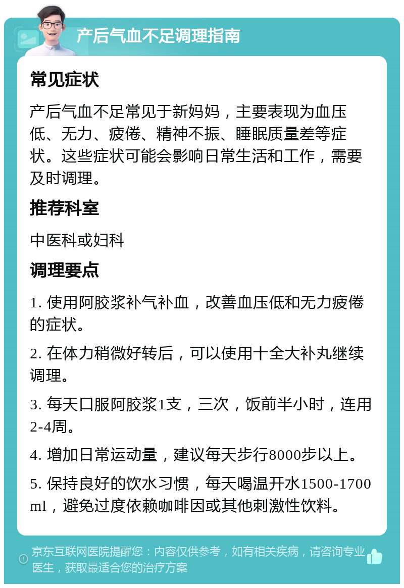 产后气血不足调理指南 常见症状 产后气血不足常见于新妈妈，主要表现为血压低、无力、疲倦、精神不振、睡眠质量差等症状。这些症状可能会影响日常生活和工作，需要及时调理。 推荐科室 中医科或妇科 调理要点 1. 使用阿胶浆补气补血，改善血压低和无力疲倦的症状。 2. 在体力稍微好转后，可以使用十全大补丸继续调理。 3. 每天口服阿胶浆1支，三次，饭前半小时，连用2-4周。 4. 增加日常运动量，建议每天步行8000步以上。 5. 保持良好的饮水习惯，每天喝温开水1500-1700ml，避免过度依赖咖啡因或其他刺激性饮料。