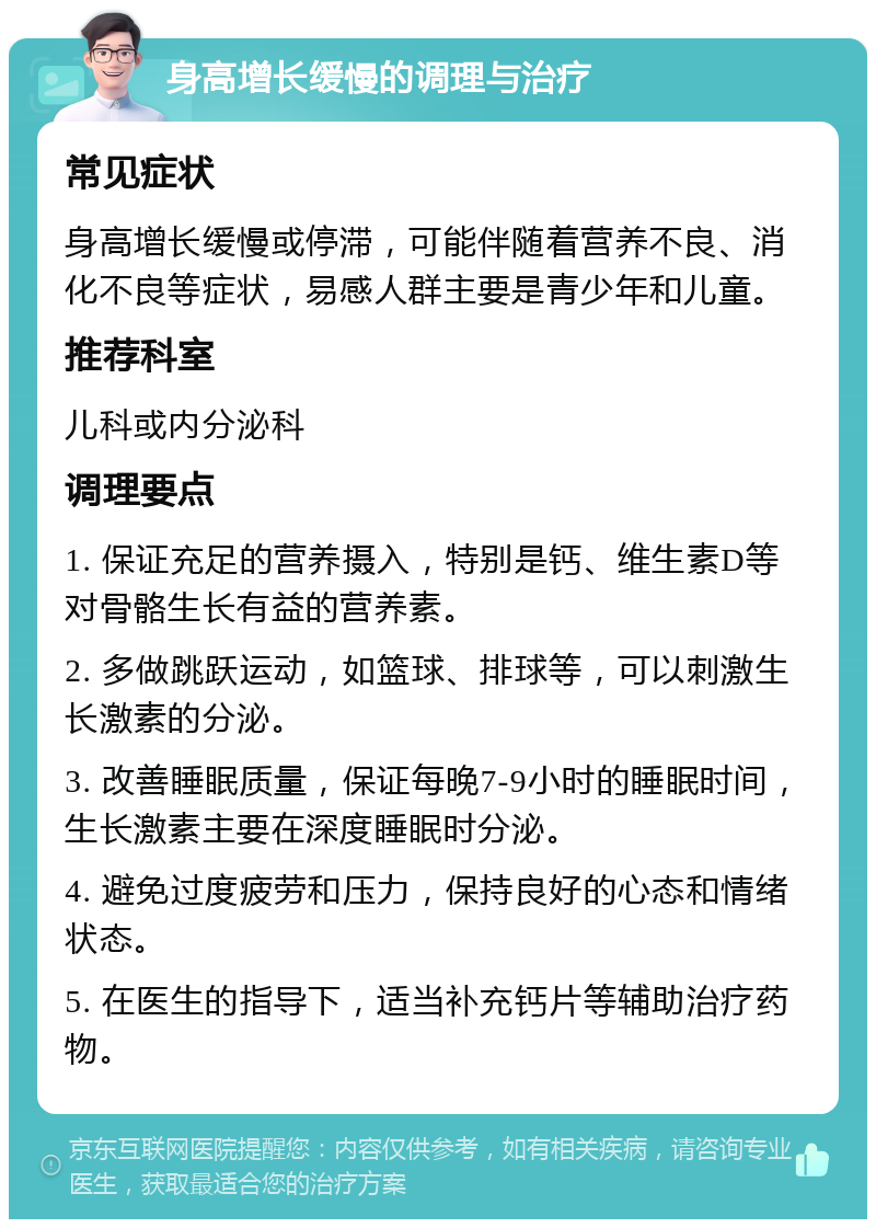 身高增长缓慢的调理与治疗 常见症状 身高增长缓慢或停滞，可能伴随着营养不良、消化不良等症状，易感人群主要是青少年和儿童。 推荐科室 儿科或内分泌科 调理要点 1. 保证充足的营养摄入，特别是钙、维生素D等对骨骼生长有益的营养素。 2. 多做跳跃运动，如篮球、排球等，可以刺激生长激素的分泌。 3. 改善睡眠质量，保证每晚7-9小时的睡眠时间，生长激素主要在深度睡眠时分泌。 4. 避免过度疲劳和压力，保持良好的心态和情绪状态。 5. 在医生的指导下，适当补充钙片等辅助治疗药物。