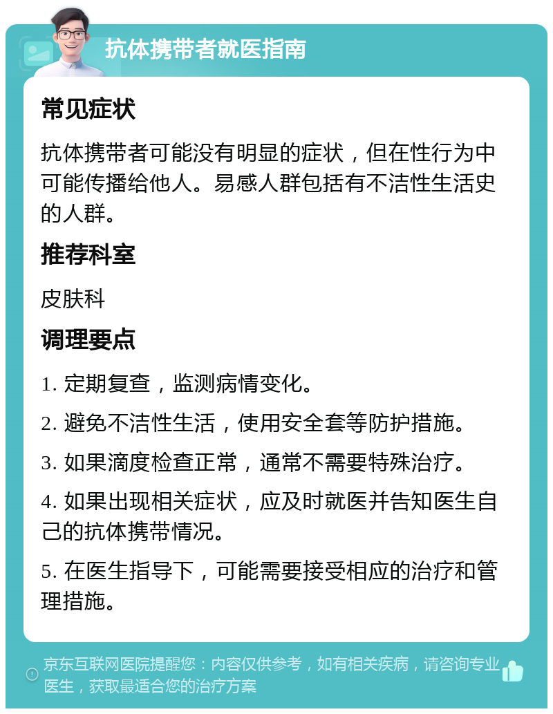 抗体携带者就医指南 常见症状 抗体携带者可能没有明显的症状，但在性行为中可能传播给他人。易感人群包括有不洁性生活史的人群。 推荐科室 皮肤科 调理要点 1. 定期复查，监测病情变化。 2. 避免不洁性生活，使用安全套等防护措施。 3. 如果滴度检查正常，通常不需要特殊治疗。 4. 如果出现相关症状，应及时就医并告知医生自己的抗体携带情况。 5. 在医生指导下，可能需要接受相应的治疗和管理措施。