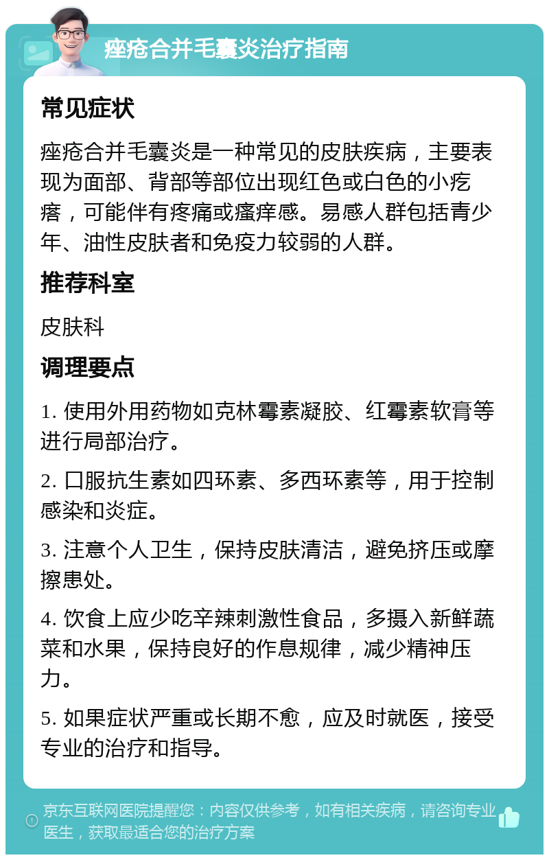 痤疮合并毛囊炎治疗指南 常见症状 痤疮合并毛囊炎是一种常见的皮肤疾病，主要表现为面部、背部等部位出现红色或白色的小疙瘩，可能伴有疼痛或瘙痒感。易感人群包括青少年、油性皮肤者和免疫力较弱的人群。 推荐科室 皮肤科 调理要点 1. 使用外用药物如克林霉素凝胶、红霉素软膏等进行局部治疗。 2. 口服抗生素如四环素、多西环素等，用于控制感染和炎症。 3. 注意个人卫生，保持皮肤清洁，避免挤压或摩擦患处。 4. 饮食上应少吃辛辣刺激性食品，多摄入新鲜蔬菜和水果，保持良好的作息规律，减少精神压力。 5. 如果症状严重或长期不愈，应及时就医，接受专业的治疗和指导。