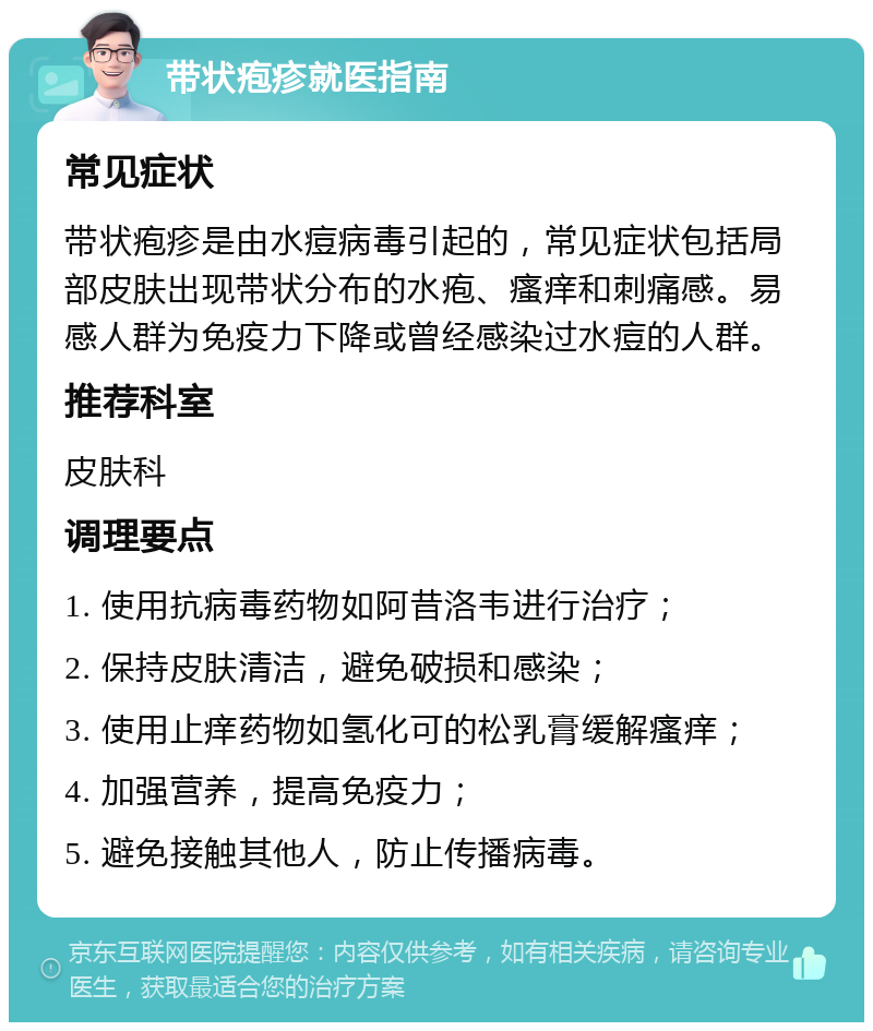 带状疱疹就医指南 常见症状 带状疱疹是由水痘病毒引起的，常见症状包括局部皮肤出现带状分布的水疱、瘙痒和刺痛感。易感人群为免疫力下降或曾经感染过水痘的人群。 推荐科室 皮肤科 调理要点 1. 使用抗病毒药物如阿昔洛韦进行治疗； 2. 保持皮肤清洁，避免破损和感染； 3. 使用止痒药物如氢化可的松乳膏缓解瘙痒； 4. 加强营养，提高免疫力； 5. 避免接触其他人，防止传播病毒。