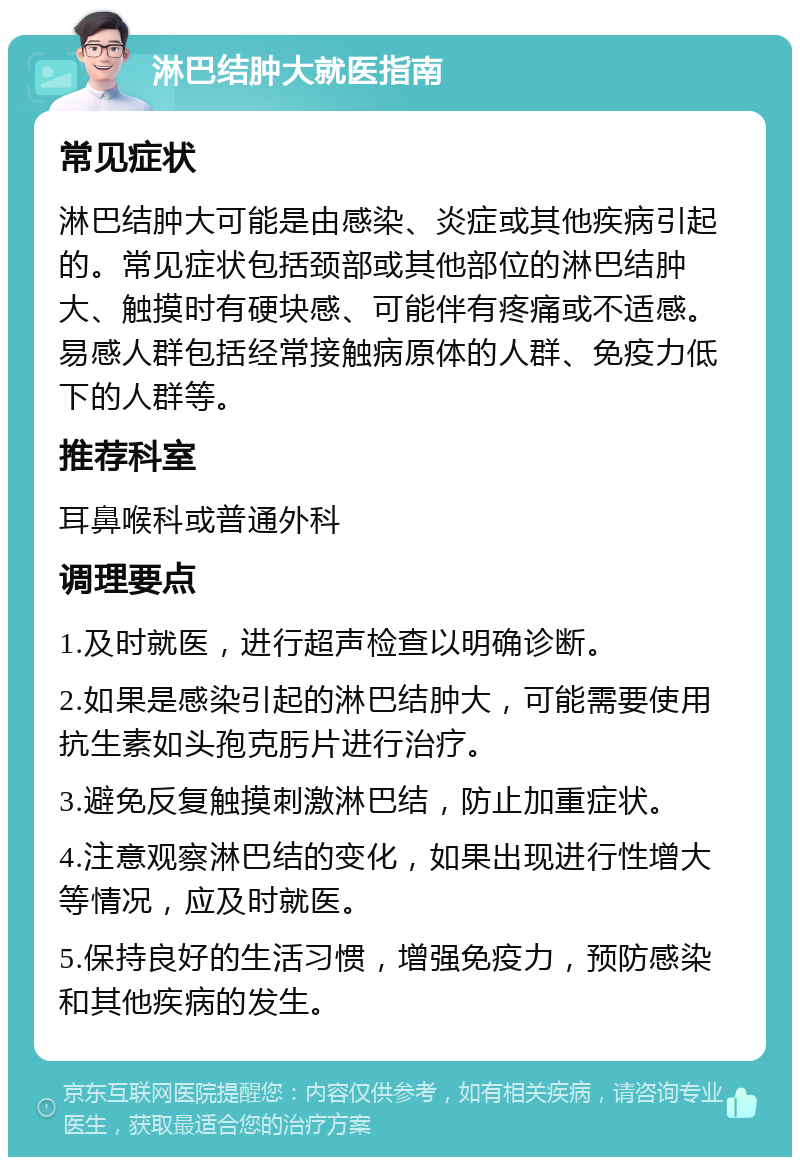 淋巴结肿大就医指南 常见症状 淋巴结肿大可能是由感染、炎症或其他疾病引起的。常见症状包括颈部或其他部位的淋巴结肿大、触摸时有硬块感、可能伴有疼痛或不适感。易感人群包括经常接触病原体的人群、免疫力低下的人群等。 推荐科室 耳鼻喉科或普通外科 调理要点 1.及时就医，进行超声检查以明确诊断。 2.如果是感染引起的淋巴结肿大，可能需要使用抗生素如头孢克肟片进行治疗。 3.避免反复触摸刺激淋巴结，防止加重症状。 4.注意观察淋巴结的变化，如果出现进行性增大等情况，应及时就医。 5.保持良好的生活习惯，增强免疫力，预防感染和其他疾病的发生。