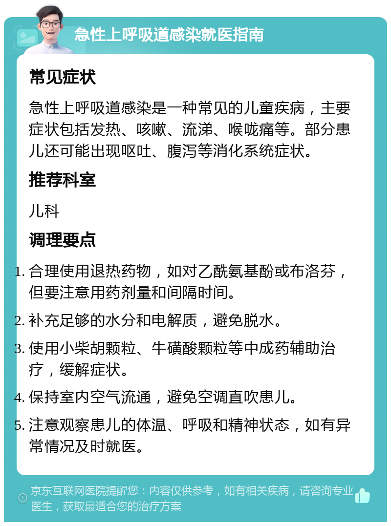 急性上呼吸道感染就医指南 常见症状 急性上呼吸道感染是一种常见的儿童疾病，主要症状包括发热、咳嗽、流涕、喉咙痛等。部分患儿还可能出现呕吐、腹泻等消化系统症状。 推荐科室 儿科 调理要点 合理使用退热药物，如对乙酰氨基酚或布洛芬，但要注意用药剂量和间隔时间。 补充足够的水分和电解质，避免脱水。 使用小柴胡颗粒、牛磺酸颗粒等中成药辅助治疗，缓解症状。 保持室内空气流通，避免空调直吹患儿。 注意观察患儿的体温、呼吸和精神状态，如有异常情况及时就医。