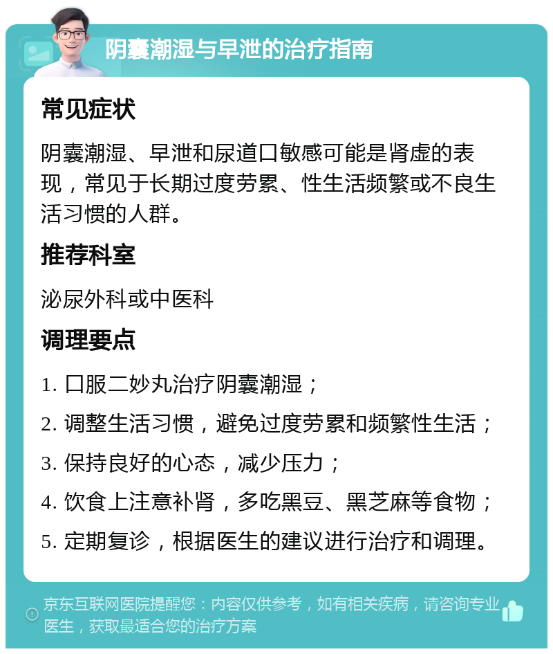 阴囊潮湿与早泄的治疗指南 常见症状 阴囊潮湿、早泄和尿道口敏感可能是肾虚的表现，常见于长期过度劳累、性生活频繁或不良生活习惯的人群。 推荐科室 泌尿外科或中医科 调理要点 1. 口服二妙丸治疗阴囊潮湿； 2. 调整生活习惯，避免过度劳累和频繁性生活； 3. 保持良好的心态，减少压力； 4. 饮食上注意补肾，多吃黑豆、黑芝麻等食物； 5. 定期复诊，根据医生的建议进行治疗和调理。