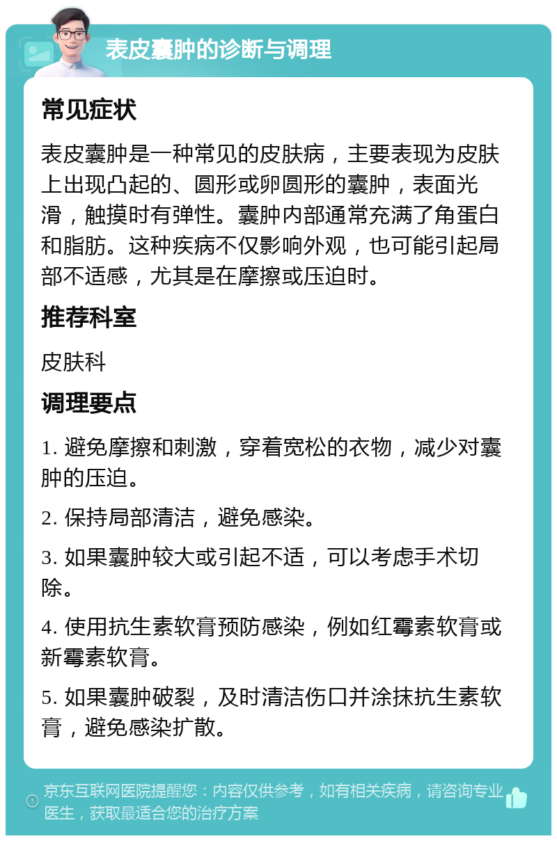 表皮囊肿的诊断与调理 常见症状 表皮囊肿是一种常见的皮肤病，主要表现为皮肤上出现凸起的、圆形或卵圆形的囊肿，表面光滑，触摸时有弹性。囊肿内部通常充满了角蛋白和脂肪。这种疾病不仅影响外观，也可能引起局部不适感，尤其是在摩擦或压迫时。 推荐科室 皮肤科 调理要点 1. 避免摩擦和刺激，穿着宽松的衣物，减少对囊肿的压迫。 2. 保持局部清洁，避免感染。 3. 如果囊肿较大或引起不适，可以考虑手术切除。 4. 使用抗生素软膏预防感染，例如红霉素软膏或新霉素软膏。 5. 如果囊肿破裂，及时清洁伤口并涂抹抗生素软膏，避免感染扩散。