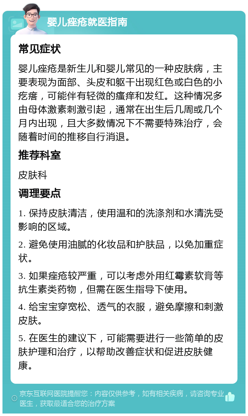 婴儿痤疮就医指南 常见症状 婴儿痤疮是新生儿和婴儿常见的一种皮肤病，主要表现为面部、头皮和躯干出现红色或白色的小疙瘩，可能伴有轻微的瘙痒和发红。这种情况多由母体激素刺激引起，通常在出生后几周或几个月内出现，且大多数情况下不需要特殊治疗，会随着时间的推移自行消退。 推荐科室 皮肤科 调理要点 1. 保持皮肤清洁，使用温和的洗涤剂和水清洗受影响的区域。 2. 避免使用油腻的化妆品和护肤品，以免加重症状。 3. 如果痤疮较严重，可以考虑外用红霉素软膏等抗生素类药物，但需在医生指导下使用。 4. 给宝宝穿宽松、透气的衣服，避免摩擦和刺激皮肤。 5. 在医生的建议下，可能需要进行一些简单的皮肤护理和治疗，以帮助改善症状和促进皮肤健康。