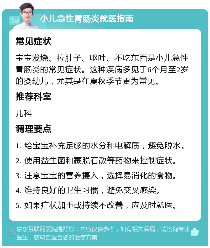 小儿急性胃肠炎就医指南 常见症状 宝宝发烧、拉肚子、呕吐、不吃东西是小儿急性胃肠炎的常见症状。这种疾病多见于6个月至2岁的婴幼儿，尤其是在夏秋季节更为常见。 推荐科室 儿科 调理要点 1. 给宝宝补充足够的水分和电解质，避免脱水。 2. 使用益生菌和蒙脱石散等药物来控制症状。 3. 注意宝宝的营养摄入，选择易消化的食物。 4. 维持良好的卫生习惯，避免交叉感染。 5. 如果症状加重或持续不改善，应及时就医。