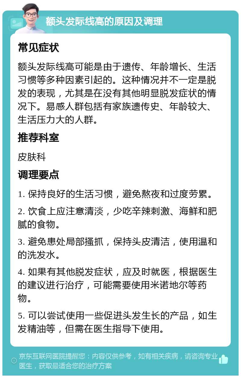 额头发际线高的原因及调理 常见症状 额头发际线高可能是由于遗传、年龄增长、生活习惯等多种因素引起的。这种情况并不一定是脱发的表现，尤其是在没有其他明显脱发症状的情况下。易感人群包括有家族遗传史、年龄较大、生活压力大的人群。 推荐科室 皮肤科 调理要点 1. 保持良好的生活习惯，避免熬夜和过度劳累。 2. 饮食上应注意清淡，少吃辛辣刺激、海鲜和肥腻的食物。 3. 避免患处局部搔抓，保持头皮清洁，使用温和的洗发水。 4. 如果有其他脱发症状，应及时就医，根据医生的建议进行治疗，可能需要使用米诺地尔等药物。 5. 可以尝试使用一些促进头发生长的产品，如生发精油等，但需在医生指导下使用。