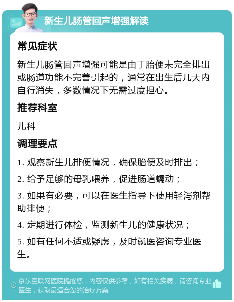 新生儿肠管回声增强解读 常见症状 新生儿肠管回声增强可能是由于胎便未完全排出或肠道功能不完善引起的，通常在出生后几天内自行消失，多数情况下无需过度担心。 推荐科室 儿科 调理要点 1. 观察新生儿排便情况，确保胎便及时排出； 2. 给予足够的母乳喂养，促进肠道蠕动； 3. 如果有必要，可以在医生指导下使用轻泻剂帮助排便； 4. 定期进行体检，监测新生儿的健康状况； 5. 如有任何不适或疑虑，及时就医咨询专业医生。