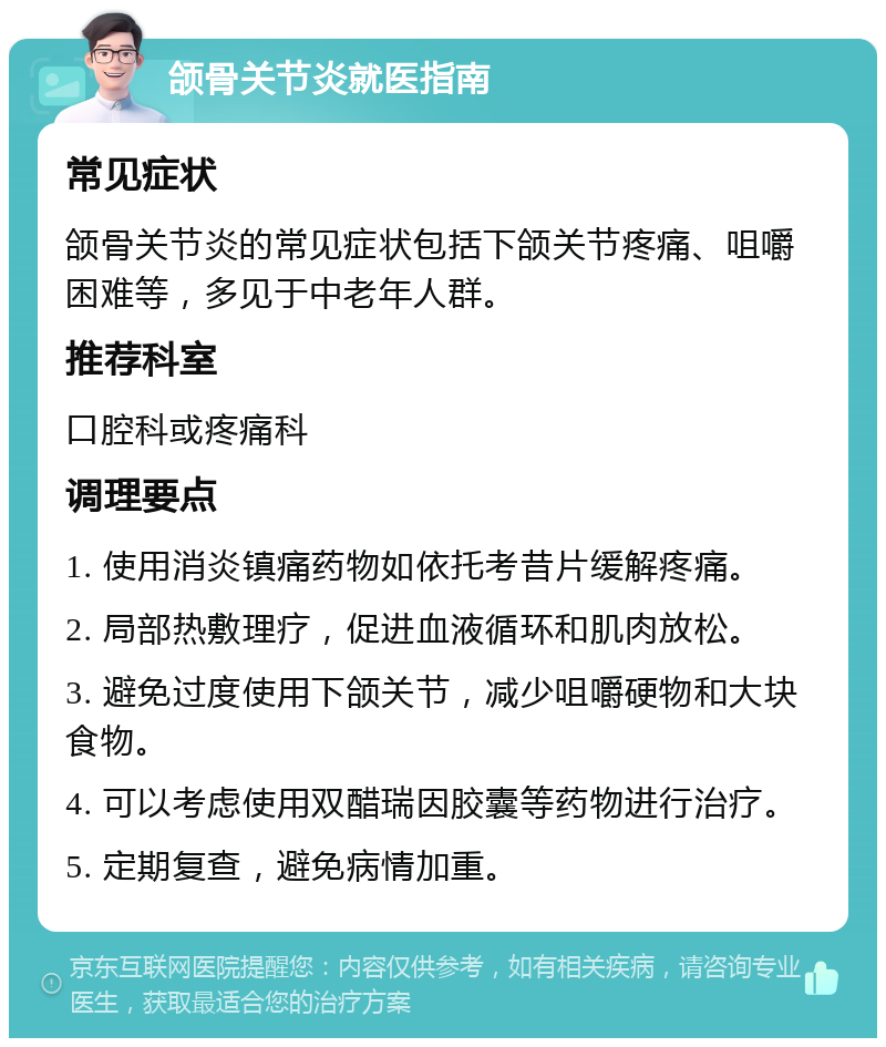 颌骨关节炎就医指南 常见症状 颌骨关节炎的常见症状包括下颌关节疼痛、咀嚼困难等，多见于中老年人群。 推荐科室 口腔科或疼痛科 调理要点 1. 使用消炎镇痛药物如依托考昔片缓解疼痛。 2. 局部热敷理疗，促进血液循环和肌肉放松。 3. 避免过度使用下颌关节，减少咀嚼硬物和大块食物。 4. 可以考虑使用双醋瑞因胶囊等药物进行治疗。 5. 定期复查，避免病情加重。