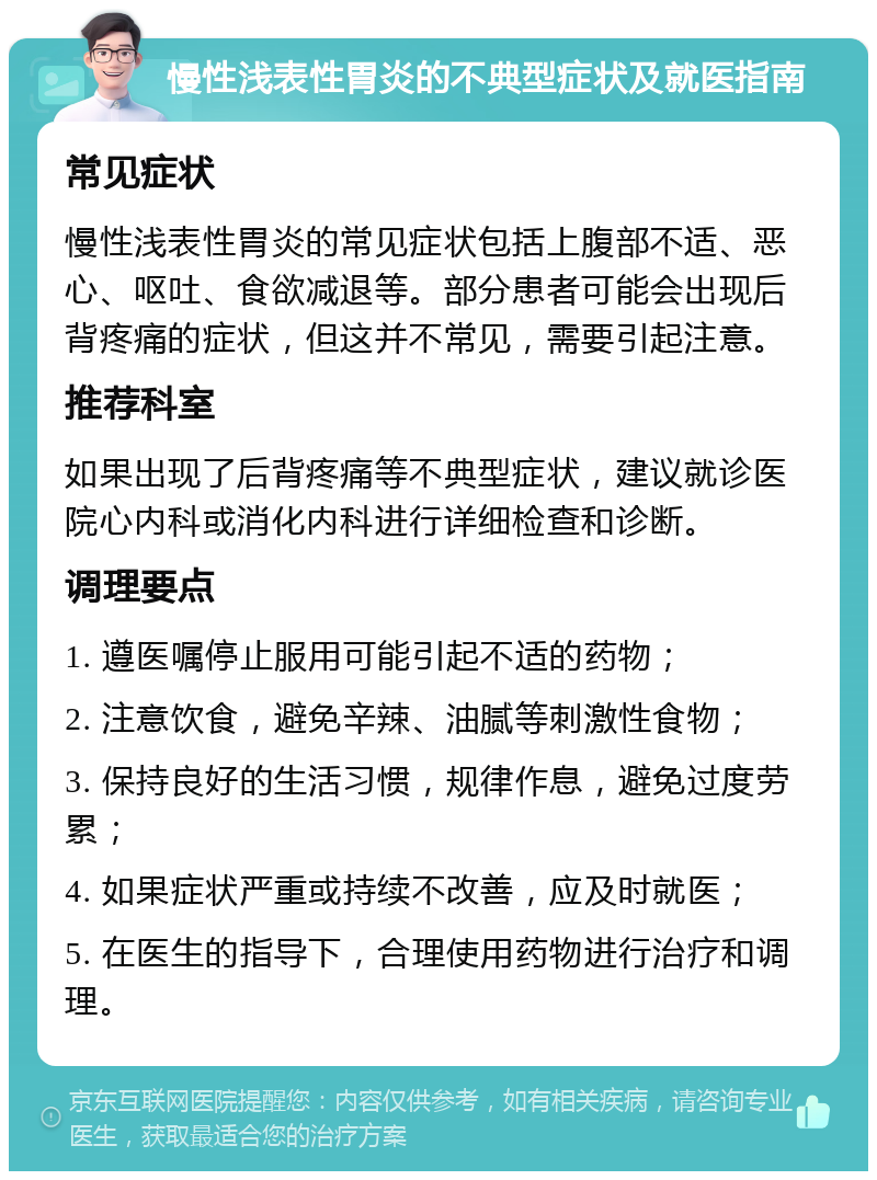 慢性浅表性胃炎的不典型症状及就医指南 常见症状 慢性浅表性胃炎的常见症状包括上腹部不适、恶心、呕吐、食欲减退等。部分患者可能会出现后背疼痛的症状，但这并不常见，需要引起注意。 推荐科室 如果出现了后背疼痛等不典型症状，建议就诊医院心内科或消化内科进行详细检查和诊断。 调理要点 1. 遵医嘱停止服用可能引起不适的药物； 2. 注意饮食，避免辛辣、油腻等刺激性食物； 3. 保持良好的生活习惯，规律作息，避免过度劳累； 4. 如果症状严重或持续不改善，应及时就医； 5. 在医生的指导下，合理使用药物进行治疗和调理。