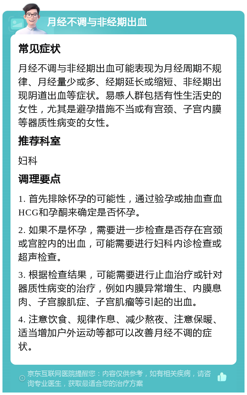 月经不调与非经期出血 常见症状 月经不调与非经期出血可能表现为月经周期不规律、月经量少或多、经期延长或缩短、非经期出现阴道出血等症状。易感人群包括有性生活史的女性，尤其是避孕措施不当或有宫颈、子宫内膜等器质性病变的女性。 推荐科室 妇科 调理要点 1. 首先排除怀孕的可能性，通过验孕或抽血查血HCG和孕酮来确定是否怀孕。 2. 如果不是怀孕，需要进一步检查是否存在宫颈或宫腔内的出血，可能需要进行妇科内诊检查或超声检查。 3. 根据检查结果，可能需要进行止血治疗或针对器质性病变的治疗，例如内膜异常增生、内膜息肉、子宫腺肌症、子宫肌瘤等引起的出血。 4. 注意饮食、规律作息、减少熬夜、注意保暖、适当增加户外运动等都可以改善月经不调的症状。