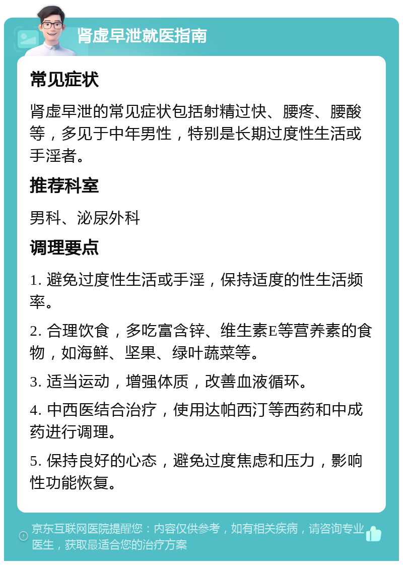 肾虚早泄就医指南 常见症状 肾虚早泄的常见症状包括射精过快、腰疼、腰酸等，多见于中年男性，特别是长期过度性生活或手淫者。 推荐科室 男科、泌尿外科 调理要点 1. 避免过度性生活或手淫，保持适度的性生活频率。 2. 合理饮食，多吃富含锌、维生素E等营养素的食物，如海鲜、坚果、绿叶蔬菜等。 3. 适当运动，增强体质，改善血液循环。 4. 中西医结合治疗，使用达帕西汀等西药和中成药进行调理。 5. 保持良好的心态，避免过度焦虑和压力，影响性功能恢复。