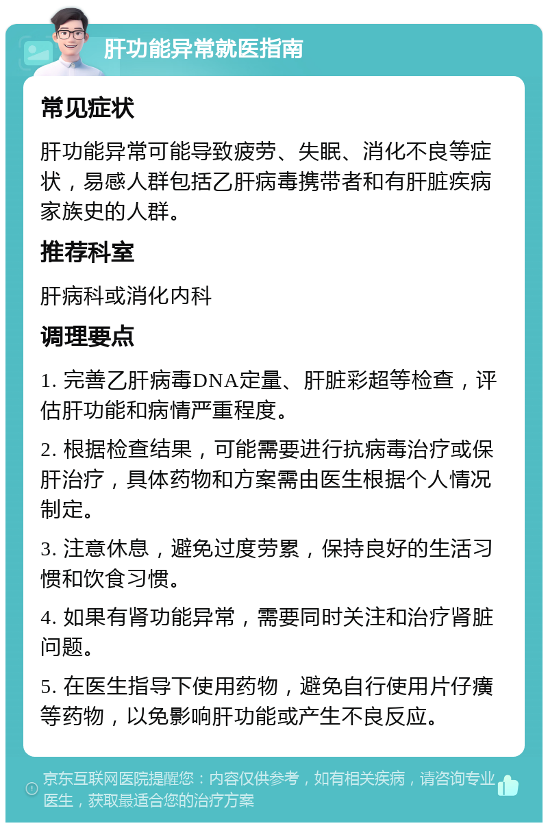 肝功能异常就医指南 常见症状 肝功能异常可能导致疲劳、失眠、消化不良等症状，易感人群包括乙肝病毒携带者和有肝脏疾病家族史的人群。 推荐科室 肝病科或消化内科 调理要点 1. 完善乙肝病毒DNA定量、肝脏彩超等检查，评估肝功能和病情严重程度。 2. 根据检查结果，可能需要进行抗病毒治疗或保肝治疗，具体药物和方案需由医生根据个人情况制定。 3. 注意休息，避免过度劳累，保持良好的生活习惯和饮食习惯。 4. 如果有肾功能异常，需要同时关注和治疗肾脏问题。 5. 在医生指导下使用药物，避免自行使用片仔癀等药物，以免影响肝功能或产生不良反应。