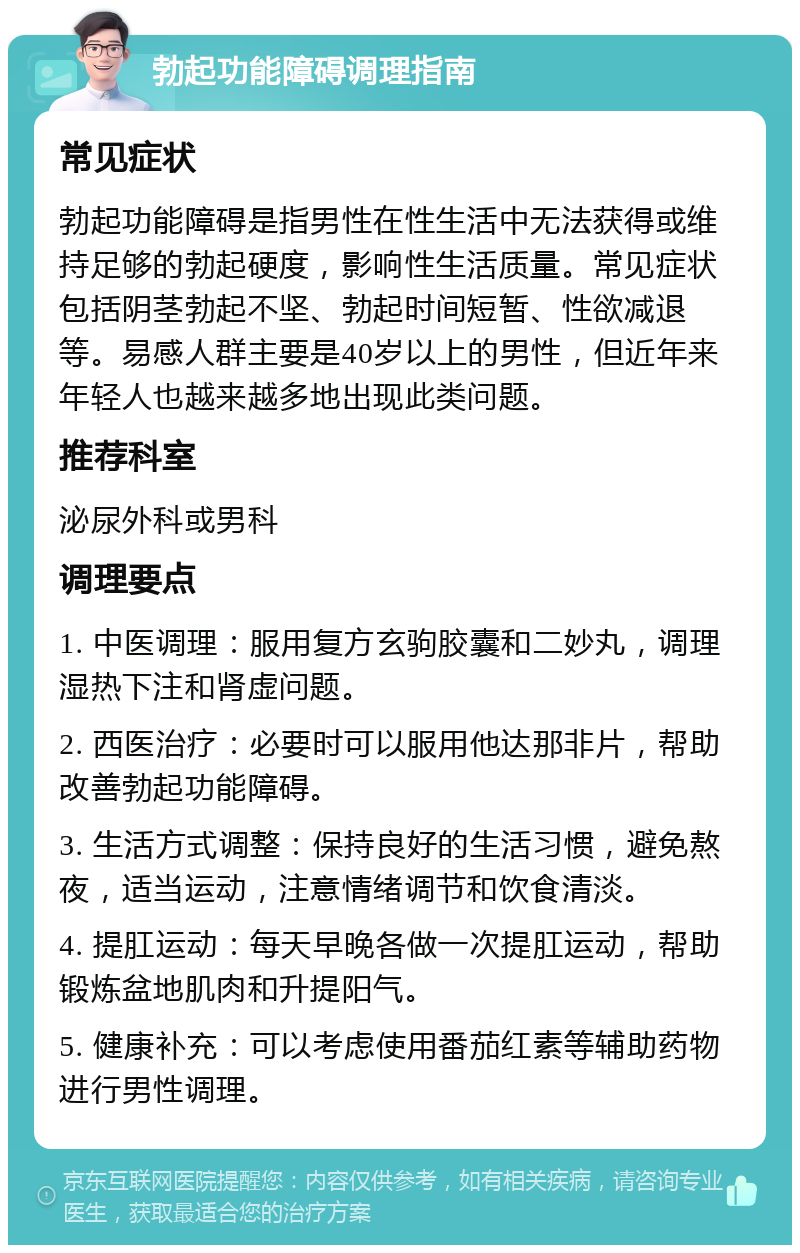 勃起功能障碍调理指南 常见症状 勃起功能障碍是指男性在性生活中无法获得或维持足够的勃起硬度，影响性生活质量。常见症状包括阴茎勃起不坚、勃起时间短暂、性欲减退等。易感人群主要是40岁以上的男性，但近年来年轻人也越来越多地出现此类问题。 推荐科室 泌尿外科或男科 调理要点 1. 中医调理：服用复方玄驹胶囊和二妙丸，调理湿热下注和肾虚问题。 2. 西医治疗：必要时可以服用他达那非片，帮助改善勃起功能障碍。 3. 生活方式调整：保持良好的生活习惯，避免熬夜，适当运动，注意情绪调节和饮食清淡。 4. 提肛运动：每天早晚各做一次提肛运动，帮助锻炼盆地肌肉和升提阳气。 5. 健康补充：可以考虑使用番茄红素等辅助药物进行男性调理。