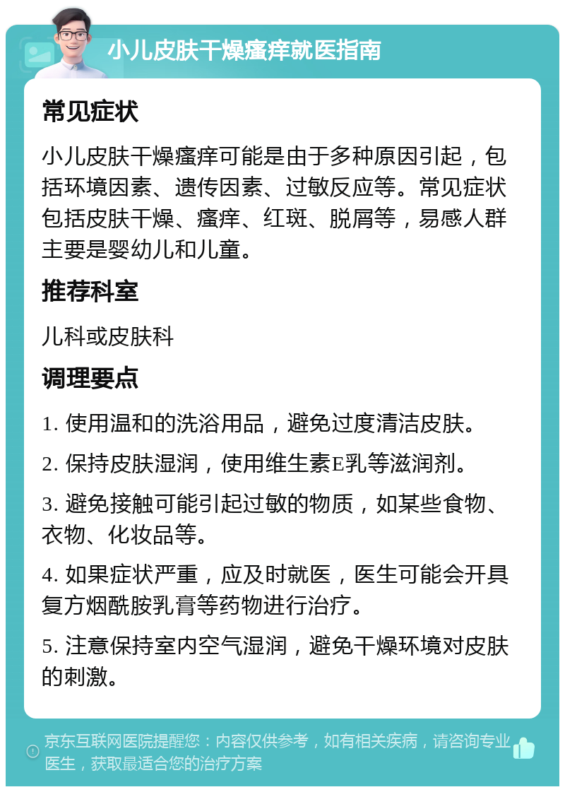 小儿皮肤干燥瘙痒就医指南 常见症状 小儿皮肤干燥瘙痒可能是由于多种原因引起，包括环境因素、遗传因素、过敏反应等。常见症状包括皮肤干燥、瘙痒、红斑、脱屑等，易感人群主要是婴幼儿和儿童。 推荐科室 儿科或皮肤科 调理要点 1. 使用温和的洗浴用品，避免过度清洁皮肤。 2. 保持皮肤湿润，使用维生素E乳等滋润剂。 3. 避免接触可能引起过敏的物质，如某些食物、衣物、化妆品等。 4. 如果症状严重，应及时就医，医生可能会开具复方烟酰胺乳膏等药物进行治疗。 5. 注意保持室内空气湿润，避免干燥环境对皮肤的刺激。