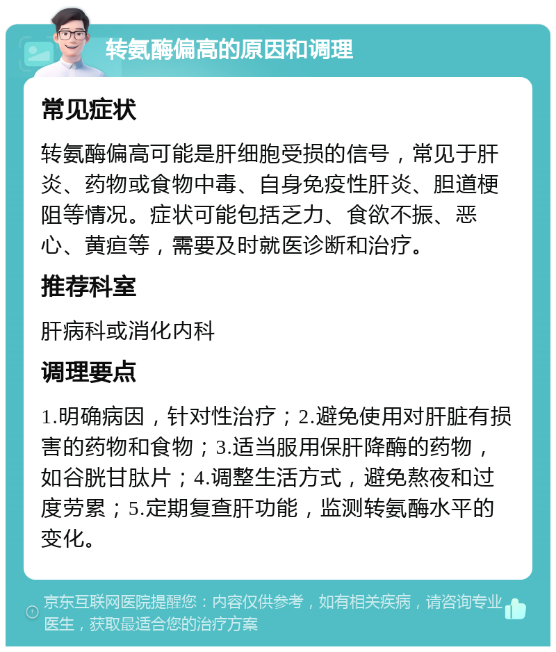 转氨酶偏高的原因和调理 常见症状 转氨酶偏高可能是肝细胞受损的信号，常见于肝炎、药物或食物中毒、自身免疫性肝炎、胆道梗阻等情况。症状可能包括乏力、食欲不振、恶心、黄疸等，需要及时就医诊断和治疗。 推荐科室 肝病科或消化内科 调理要点 1.明确病因，针对性治疗；2.避免使用对肝脏有损害的药物和食物；3.适当服用保肝降酶的药物，如谷胱甘肽片；4.调整生活方式，避免熬夜和过度劳累；5.定期复查肝功能，监测转氨酶水平的变化。