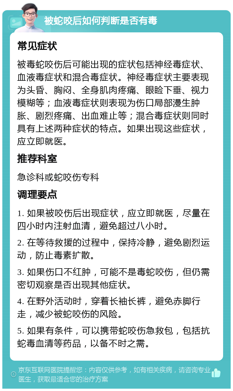 被蛇咬后如何判断是否有毒 常见症状 被毒蛇咬伤后可能出现的症状包括神经毒症状、血液毒症状和混合毒症状。神经毒症状主要表现为头昏、胸闷、全身肌肉疼痛、眼睑下垂、视力模糊等；血液毒症状则表现为伤口局部漫生肿胀、剧烈疼痛、出血难止等；混合毒症状则同时具有上述两种症状的特点。如果出现这些症状，应立即就医。 推荐科室 急诊科或蛇咬伤专科 调理要点 1. 如果被咬伤后出现症状，应立即就医，尽量在四小时内注射血清，避免超过八小时。 2. 在等待救援的过程中，保持冷静，避免剧烈运动，防止毒素扩散。 3. 如果伤口不红肿，可能不是毒蛇咬伤，但仍需密切观察是否出现其他症状。 4. 在野外活动时，穿着长袖长裤，避免赤脚行走，减少被蛇咬伤的风险。 5. 如果有条件，可以携带蛇咬伤急救包，包括抗蛇毒血清等药品，以备不时之需。