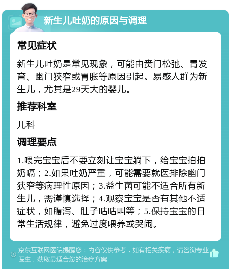 新生儿吐奶的原因与调理 常见症状 新生儿吐奶是常见现象，可能由贲门松弛、胃发育、幽门狭窄或胃胀等原因引起。易感人群为新生儿，尤其是29天大的婴儿。 推荐科室 儿科 调理要点 1.喂完宝宝后不要立刻让宝宝躺下，给宝宝拍拍奶嗝；2.如果吐奶严重，可能需要就医排除幽门狭窄等病理性原因；3.益生菌可能不适合所有新生儿，需谨慎选择；4.观察宝宝是否有其他不适症状，如腹泻、肚子咕咕叫等；5.保持宝宝的日常生活规律，避免过度喂养或哭闹。