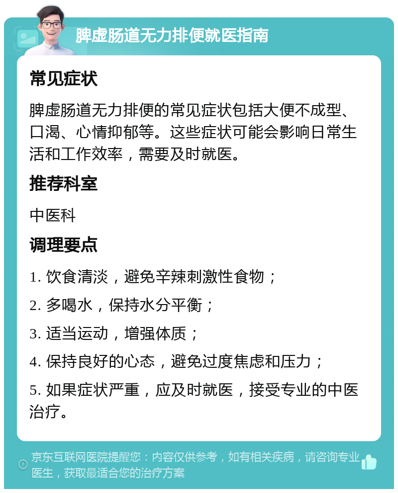 脾虚肠道无力排便就医指南 常见症状 脾虚肠道无力排便的常见症状包括大便不成型、口渴、心情抑郁等。这些症状可能会影响日常生活和工作效率，需要及时就医。 推荐科室 中医科 调理要点 1. 饮食清淡，避免辛辣刺激性食物； 2. 多喝水，保持水分平衡； 3. 适当运动，增强体质； 4. 保持良好的心态，避免过度焦虑和压力； 5. 如果症状严重，应及时就医，接受专业的中医治疗。