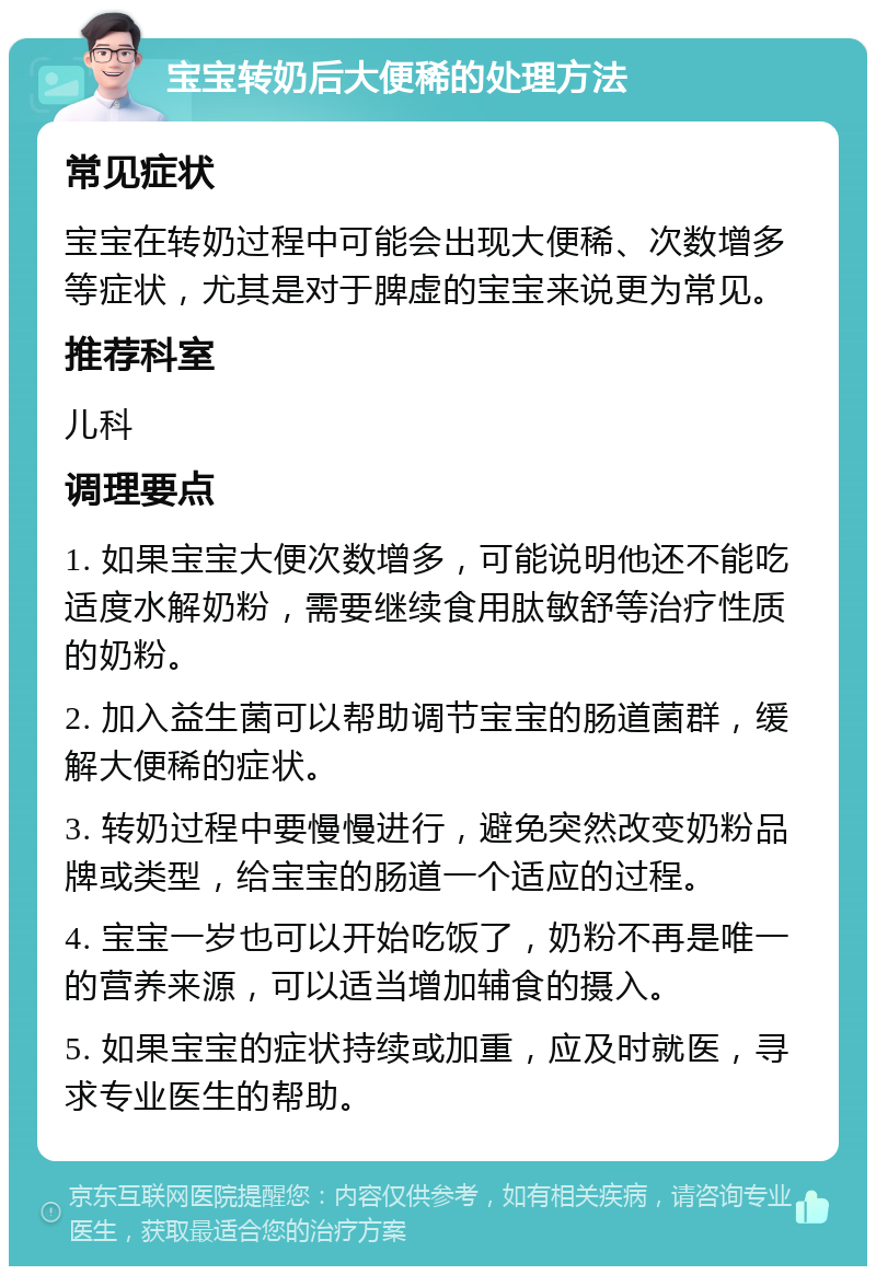 宝宝转奶后大便稀的处理方法 常见症状 宝宝在转奶过程中可能会出现大便稀、次数增多等症状，尤其是对于脾虚的宝宝来说更为常见。 推荐科室 儿科 调理要点 1. 如果宝宝大便次数增多，可能说明他还不能吃适度水解奶粉，需要继续食用肽敏舒等治疗性质的奶粉。 2. 加入益生菌可以帮助调节宝宝的肠道菌群，缓解大便稀的症状。 3. 转奶过程中要慢慢进行，避免突然改变奶粉品牌或类型，给宝宝的肠道一个适应的过程。 4. 宝宝一岁也可以开始吃饭了，奶粉不再是唯一的营养来源，可以适当增加辅食的摄入。 5. 如果宝宝的症状持续或加重，应及时就医，寻求专业医生的帮助。