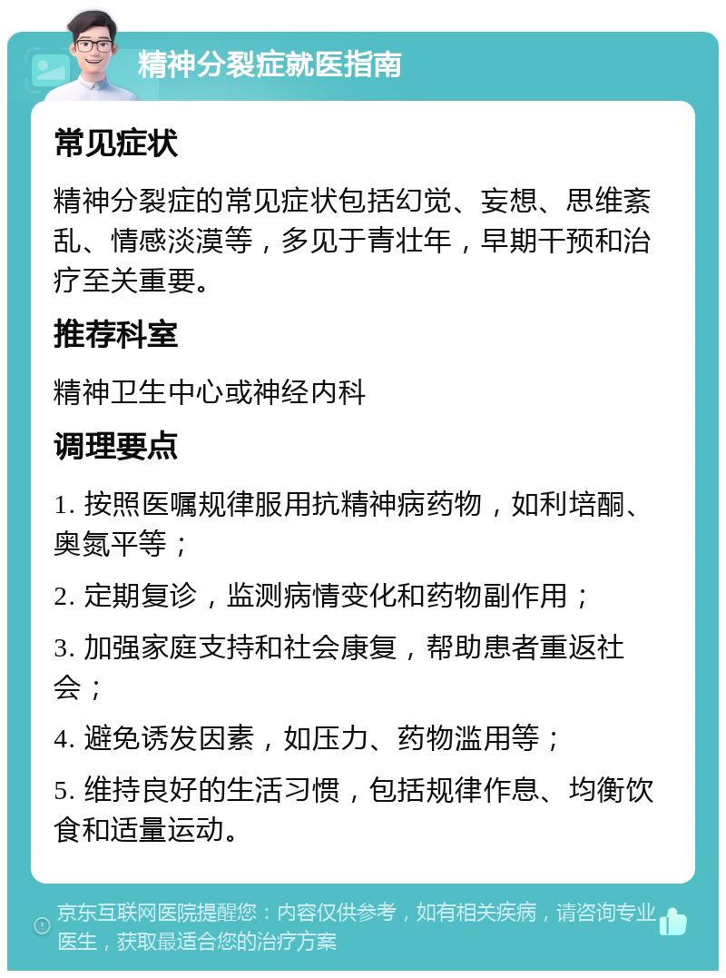 精神分裂症就医指南 常见症状 精神分裂症的常见症状包括幻觉、妄想、思维紊乱、情感淡漠等，多见于青壮年，早期干预和治疗至关重要。 推荐科室 精神卫生中心或神经内科 调理要点 1. 按照医嘱规律服用抗精神病药物，如利培酮、奥氮平等； 2. 定期复诊，监测病情变化和药物副作用； 3. 加强家庭支持和社会康复，帮助患者重返社会； 4. 避免诱发因素，如压力、药物滥用等； 5. 维持良好的生活习惯，包括规律作息、均衡饮食和适量运动。