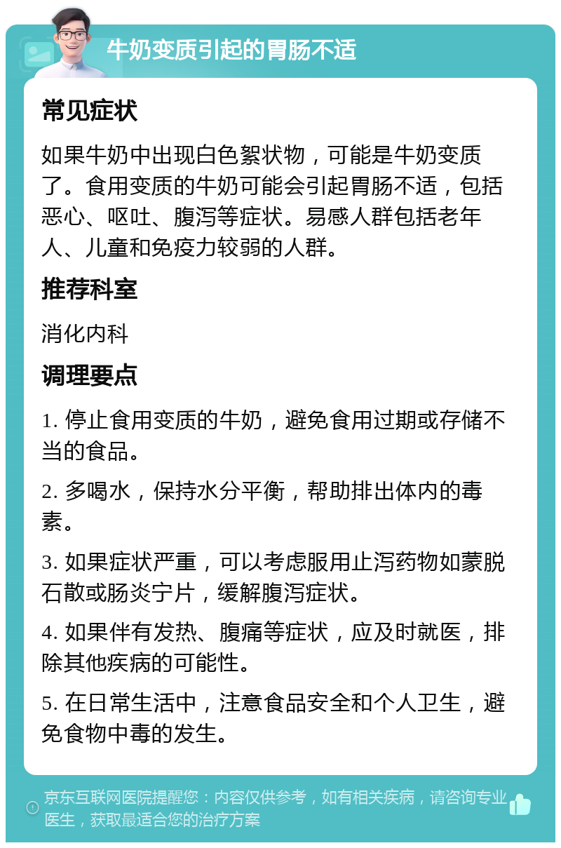 牛奶变质引起的胃肠不适 常见症状 如果牛奶中出现白色絮状物，可能是牛奶变质了。食用变质的牛奶可能会引起胃肠不适，包括恶心、呕吐、腹泻等症状。易感人群包括老年人、儿童和免疫力较弱的人群。 推荐科室 消化内科 调理要点 1. 停止食用变质的牛奶，避免食用过期或存储不当的食品。 2. 多喝水，保持水分平衡，帮助排出体内的毒素。 3. 如果症状严重，可以考虑服用止泻药物如蒙脱石散或肠炎宁片，缓解腹泻症状。 4. 如果伴有发热、腹痛等症状，应及时就医，排除其他疾病的可能性。 5. 在日常生活中，注意食品安全和个人卫生，避免食物中毒的发生。