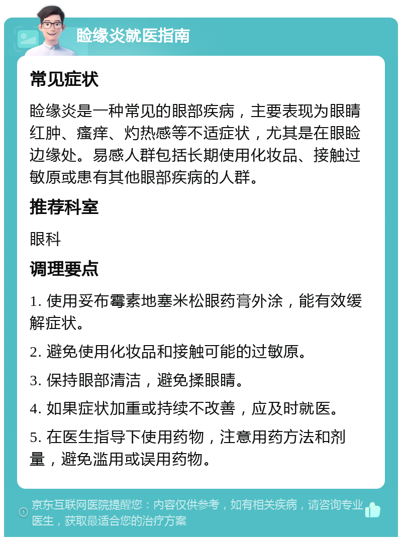 睑缘炎就医指南 常见症状 睑缘炎是一种常见的眼部疾病，主要表现为眼睛红肿、瘙痒、灼热感等不适症状，尤其是在眼睑边缘处。易感人群包括长期使用化妆品、接触过敏原或患有其他眼部疾病的人群。 推荐科室 眼科 调理要点 1. 使用妥布霉素地塞米松眼药膏外涂，能有效缓解症状。 2. 避免使用化妆品和接触可能的过敏原。 3. 保持眼部清洁，避免揉眼睛。 4. 如果症状加重或持续不改善，应及时就医。 5. 在医生指导下使用药物，注意用药方法和剂量，避免滥用或误用药物。