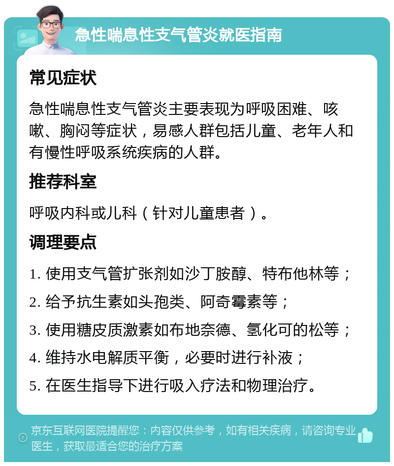 急性喘息性支气管炎就医指南 常见症状 急性喘息性支气管炎主要表现为呼吸困难、咳嗽、胸闷等症状，易感人群包括儿童、老年人和有慢性呼吸系统疾病的人群。 推荐科室 呼吸内科或儿科（针对儿童患者）。 调理要点 1. 使用支气管扩张剂如沙丁胺醇、特布他林等； 2. 给予抗生素如头孢类、阿奇霉素等； 3. 使用糖皮质激素如布地奈德、氢化可的松等； 4. 维持水电解质平衡，必要时进行补液； 5. 在医生指导下进行吸入疗法和物理治疗。