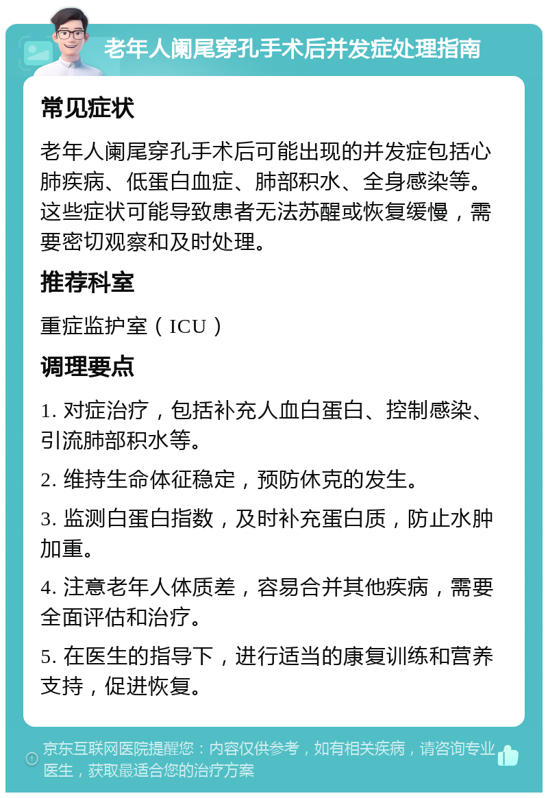 老年人阑尾穿孔手术后并发症处理指南 常见症状 老年人阑尾穿孔手术后可能出现的并发症包括心肺疾病、低蛋白血症、肺部积水、全身感染等。这些症状可能导致患者无法苏醒或恢复缓慢，需要密切观察和及时处理。 推荐科室 重症监护室（ICU） 调理要点 1. 对症治疗，包括补充人血白蛋白、控制感染、引流肺部积水等。 2. 维持生命体征稳定，预防休克的发生。 3. 监测白蛋白指数，及时补充蛋白质，防止水肿加重。 4. 注意老年人体质差，容易合并其他疾病，需要全面评估和治疗。 5. 在医生的指导下，进行适当的康复训练和营养支持，促进恢复。