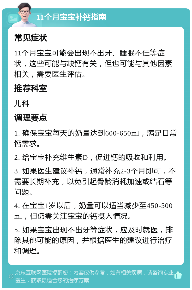 11个月宝宝补钙指南 常见症状 11个月宝宝可能会出现不出牙、睡眠不佳等症状，这些可能与缺钙有关，但也可能与其他因素相关，需要医生评估。 推荐科室 儿科 调理要点 1. 确保宝宝每天的奶量达到600-650ml，满足日常钙需求。 2. 给宝宝补充维生素D，促进钙的吸收和利用。 3. 如果医生建议补钙，通常补充2-3个月即可，不需要长期补充，以免引起骨龄消耗加速或结石等问题。 4. 在宝宝1岁以后，奶量可以适当减少至450-500ml，但仍需关注宝宝的钙摄入情况。 5. 如果宝宝出现不出牙等症状，应及时就医，排除其他可能的原因，并根据医生的建议进行治疗和调理。