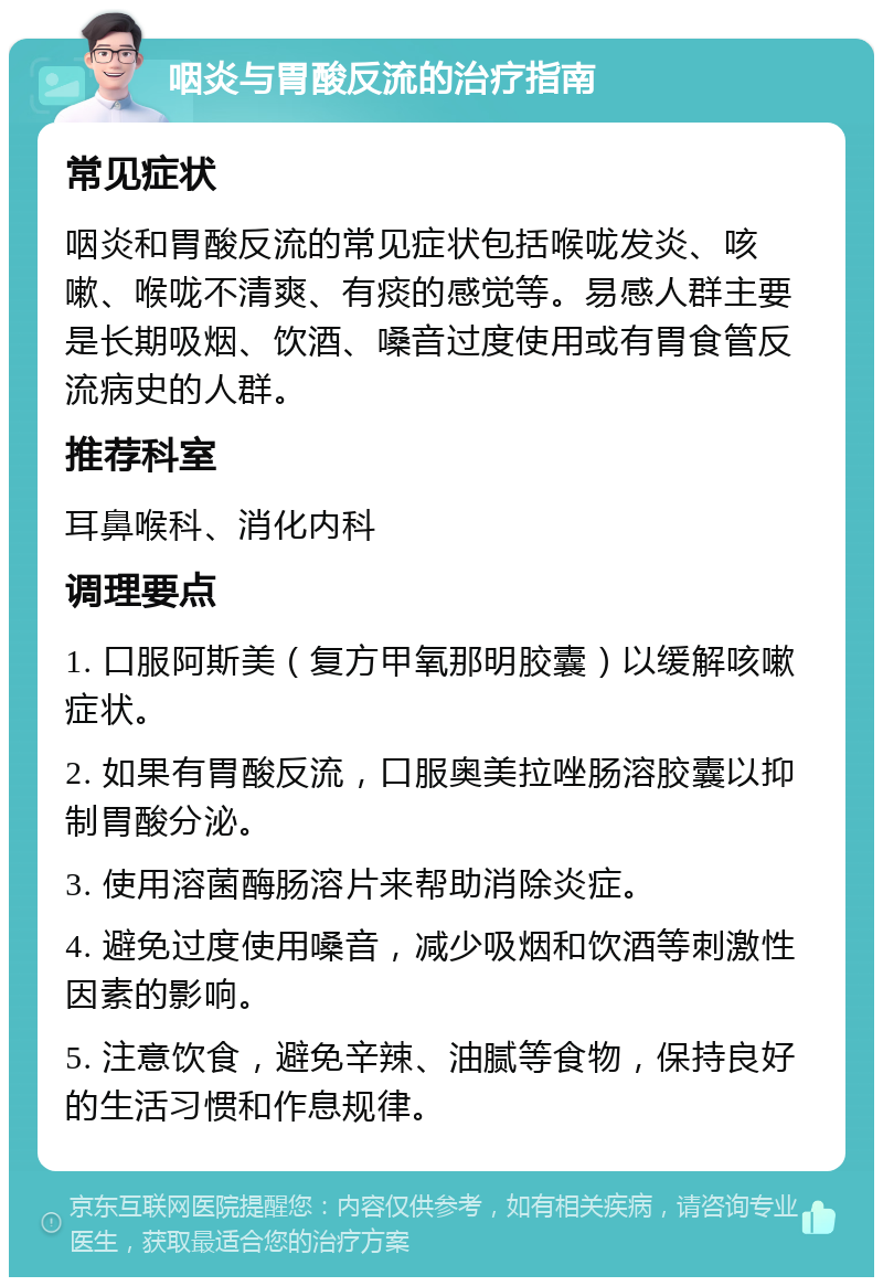 咽炎与胃酸反流的治疗指南 常见症状 咽炎和胃酸反流的常见症状包括喉咙发炎、咳嗽、喉咙不清爽、有痰的感觉等。易感人群主要是长期吸烟、饮酒、嗓音过度使用或有胃食管反流病史的人群。 推荐科室 耳鼻喉科、消化内科 调理要点 1. 口服阿斯美（复方甲氧那明胶囊）以缓解咳嗽症状。 2. 如果有胃酸反流，口服奥美拉唑肠溶胶囊以抑制胃酸分泌。 3. 使用溶菌酶肠溶片来帮助消除炎症。 4. 避免过度使用嗓音，减少吸烟和饮酒等刺激性因素的影响。 5. 注意饮食，避免辛辣、油腻等食物，保持良好的生活习惯和作息规律。