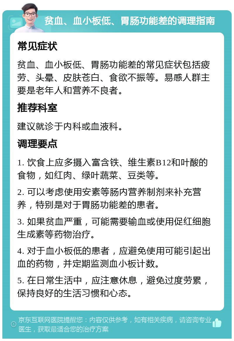 贫血、血小板低、胃肠功能差的调理指南 常见症状 贫血、血小板低、胃肠功能差的常见症状包括疲劳、头晕、皮肤苍白、食欲不振等。易感人群主要是老年人和营养不良者。 推荐科室 建议就诊于内科或血液科。 调理要点 1. 饮食上应多摄入富含铁、维生素B12和叶酸的食物，如红肉、绿叶蔬菜、豆类等。 2. 可以考虑使用安素等肠内营养制剂来补充营养，特别是对于胃肠功能差的患者。 3. 如果贫血严重，可能需要输血或使用促红细胞生成素等药物治疗。 4. 对于血小板低的患者，应避免使用可能引起出血的药物，并定期监测血小板计数。 5. 在日常生活中，应注意休息，避免过度劳累，保持良好的生活习惯和心态。